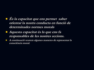 És la capacitat que ens permet  saber orientar la nostra conducta en funció de determinades normes morals Aquesta capacitat és la que ens fa responsables de les nostres accions. A continuació veurem algunes maneres de representar la consciència moral. 