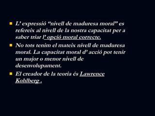 L’ expressió “nivell de maduresa moral” es refereix al nivell de la nostra capacitat per a saber triar l ’ opció moral correcte. No tots tenim el mateix nivell de maduresa moral. La capacitat moral d’ acció pot tenir un major o menor nivell de desenvolupament. El creador de la teoria és  Lawrence Kohlberg . 