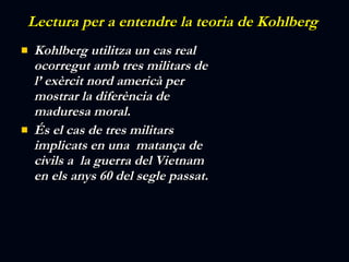 Lectura per a entendre la teoria de  Kohlberg  Kohlberg utilitza un cas real ocorregut amb tres militars de l’ exèrcit nord americà per mostrar la diferència de maduresa moral. És el cas de tres militars implicats en una  matança de civils a  la guerra del Vietnam en els anys 60 del segle passat.       