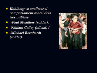 Kohlberg va analitzar el comportament moral dels tres militars: -Paul Meadlow (soldat), -Nilliam Calley (oficial) i  -Michael Bernhardt (soldat).   