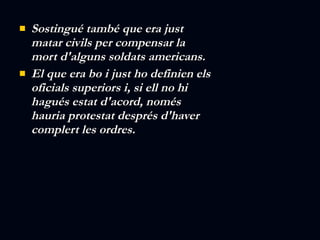 Sostingué també que era just  matar civils per compensar la mort d'alguns soldats americans. El que era bo i just ho definien els oficials superiors i, si ell no hi hagués estat d'acord, només hauria protestat després d'haver complert les ordres. 