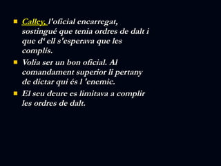 Calley,  l'oficial encarregat, sostingué que tenia ordres de dalt i que d‘ ell s'esperava que les complís.  Volia ser un bon oficial. Al comandament superior li pertany de dictar qui és l 'enemic.  El seu deure es limitava a complir les ordres de dalt.    