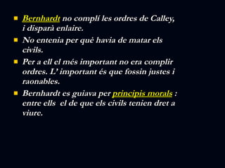 Bernhardt  no complí les ordres de Calley, i disparà enlaire.  No entenia per què havia de matar els civils. Per a ell el més important no era complir ordres. L’ important és que fossin justes i raonables.  Bernhardt es guiava per  principis morals  : entre ells  el de que els civils tenien dret a viure. 