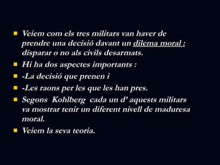 Veiem com els tres militars van haver de prendre una decisió davant un  dilema moral :  disparar o no als civils desarmats. Hi ha dos aspectes importants :  -La decisió que prenen i -Les raons per les que les han pres. Segons  Kohlberg  cada un d’ aquests militars va mostrar tenir un diferent nivell de maduresa moral. Veiem la seva teoria. 