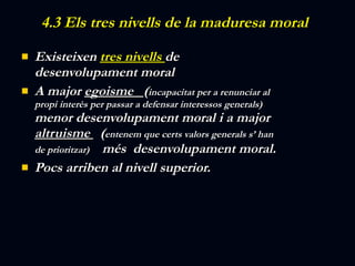 4.3 Els tres nivells de la maduresa moral  Existeixen  tres nivells  de desenvolupament moral  A major  egoisme  ( incapacitat per a renunciar al propi interès per passar a defensar interessos generals)  menor desenvolupament moral i a major  altruisme  ( entenem que certs valors generals s’ han de prioritzar)  més  desenvolupament moral. Pocs arriben al nivell superior. 