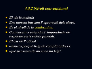 4.3.2 Nivell convencional El  de la majoria Ens movem buscant l’ aprovació dels altres. És el nivell de la  conformitat. Comencem a entendre l’ importància de respectar certs valors generals. El cas de l’ oficial :  -disparo perquè haig de complir ordres i  -què pensaran de mi si no ho faig ? 