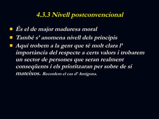 4.3.3 Nivell postconvencional És el de major maduresa moral També s’ anomena nivell dels principis Aquí trobem a la gent que té molt clara l’ importància del respecte a certs valors i trobarem un sector de persones que seran realment conseqüents i els prioritzaran per sobre de si mateixos.  Recordem el cas d’ Antígona. 