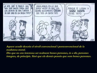 Aquest acudit descriu el nivell convencional i postconvencional de la maduresa moral. Diu que no ens interessa ser realment bones persones, és a dir, persones íntegres, de principis. Sinó que els demés pensin que som bones persones. 