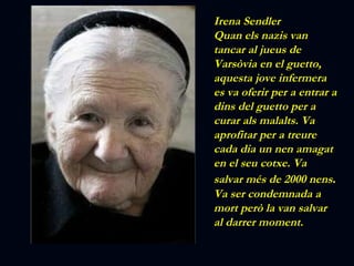 Irena Sendler Quan els nazis van tancar al jueus de Varsòvia en el guetto, aquesta jove infermera es va oferir per a entrar a dins del guetto per a curar als malalts. Va aprofitar per a treure cada dia un nen amagat en el seu cotxe. Va salvar més de 2000 nens . Va ser condemnada a mort però la van salvar al darrer moment. 