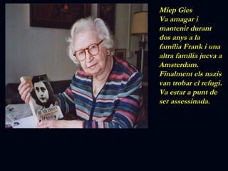 Miep Gies Va amagar i mantenir durant dos anys a la família Frank i una altra família jueva a Amsterdam. Finalment els nazis van trobar el refugi. Va estar a punt de ser assessinada. 