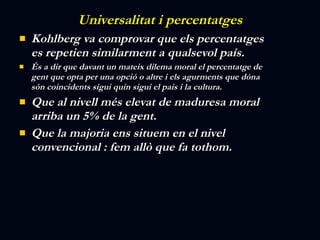 Universalitat i percentatges Kohlberg va comprovar que els percentatges es repetien similarment a qualsevol país. És a dir que davant un mateix dilema moral el percentatge de gent que opta per una opció o altre i els agurments que dóna són coincidents sigui quin sigui el pais i la cultura. Que al nivell més elevat de maduresa moral arriba un 5% de la gent. Que la majoria ens situem en el nivel convencional : fem allò que fa tothom. 