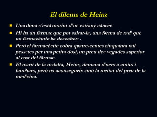 El dilema de Heinz Una dona s'està morint d'un estrany càncer.  Hi ha un fàrmac que pot salvar-la, una forma de radi que un farmacèutic ha descobert .  Però el farmacèutic cobra quatre-centes cinquanta mil pessetes per una petita dosi, un preu deu vegades superior al cost del fàrmac.  El marit de la malalta, Heinz, demana diners a amics i familiars, però no aconsegueix sinó la meitat del preu de la medicina.  