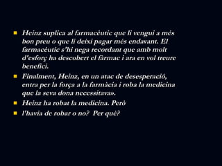 Heinz suplica al farmacèutic que li vengui a més bon preu o que li deixi pagar més endavant. El farmacèutic s'hi nega recordant que amb molt d'esforç ha descobert el fàrmac i ara en vol treure benefici.  Finalment, Heinz, en un atac de desesperació, entra per la força a la farmàcia i roba la medicina que la seva dona necessitava».  Heinz ha robat la medicina. Però  l'havia de robar o no?  Per què? 