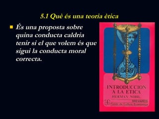 5.1 Què és una teoria ètica És una proposta sobre quina conducta caldria tenir si el que volem és que sigui la conducta moral correcta. 