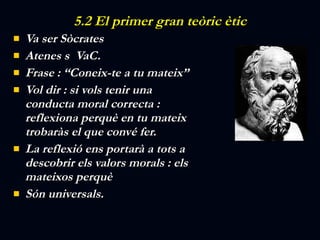 5.2 El primer gran teòric ètic Va ser Sòcrates Atenes s  VaC. Frase : “Coneix-te a tu mateix” Vol dir : si vols tenir una conducta moral correcta : reflexiona perquè en tu mateix trobaràs el que convé fer. La reflexió ens portarà a tots a descobrir els valors morals : els mateixos perquè Són universals. 