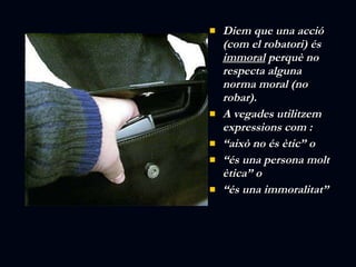 Diem que una acció (com el robatori) és  immoral  perquè no respecta alguna norma moral (no robar). A vegades utilitzem expressions com : “ això no és ètic” o “ és una persona molt ètica” o  “ és una immoralitat” 