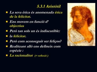5.3.1 Aristòtil La seva ètica és anomenada  ètica de la felicitat . Ens movem en funció d’  objectius Però tan sols un és indiscutible:  la  felicitat . Però com aconseguir ser feliços? Realitzant allò ens defineix com  espècie : La racionalitat  (= reflexió )   