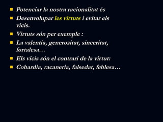 Potenciar la nostra racionalitat és  Desenvolupar  les virtuts  i evitar els vicis.   Virtuts són per exemple : La valentia, generositat, sinceritat, fortalesa… Els vicis són el contrari de la virtut: Cobardia, racaneria, falsedat, feblesa… 