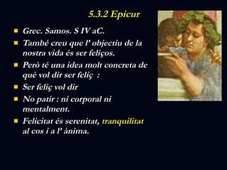 5.3.2 Epicur Grec. Samos. S IV aC. També creu que l’ objectiu de la nostra vida és ser feliços. Però té una idea molt concreta de què vol dir ser feliç  : Ser feliç vol dir  No patir : ni corporal ni mentalment.  Felicitat és serenitat,  tranquilitat  al cos i a l’ ànima. 