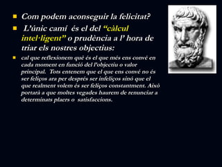 Com podem aconseguir la felicitat? L’únic camí  és el del  “càlcul intel·ligent”  o prudència a l’ hora de triar els nostres objectius:  cal que reflexionem què és el que més ens convé en cada moment en funció del l’objectiu o valor principal.  Tots entenem que el que ens convé no és ser feliços ara per després ser infeliços sinó que el  que realment volem és ser feliços constantment. Això portarà a que moltes vegades haurem de renunciar a determinats plaers o  satisfaccions. 