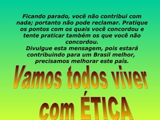 Ficando parado, você não contribui com nada; portanto não pode reclamar. Pratique os pontos com os quais você concordou e tente praticar também os que você não concordou. Divulgue esta mensagem, pois estará contribuindo para um Brasil melhor,  precisamos melhorar este país. Vamos todos viver com ÉTICA 