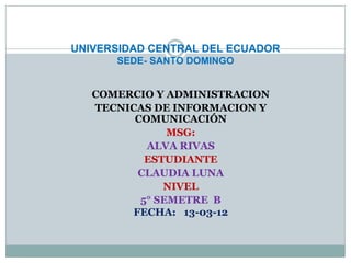 UNIVERSIDAD CENTRAL DEL ECUADOR
      SEDE- SANTO DOMINGO


   COMERCIO Y ADMINISTRACION
   TECNICAS DE INFORMACION Y
         COMUNICACIÓN
               MSG:
           ALVA RIVAS
           ESTUDIANTE
          CLAUDIA LUNA
              NIVEL
          5° SEMETRE B
         FECHA: 13-03-12
 