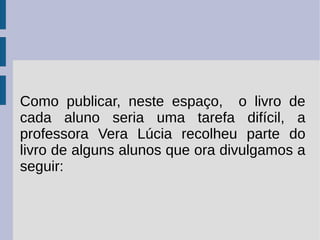 Como publicar, neste espaço, o livro de
cada aluno seria uma tarefa difícil, a
professora Vera Lúcia recolheu parte do
livro de alguns alunos que ora divulgamos a
seguir:
 