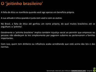 A falta de ética se manifesta quando você age apenas em benefício próprio.

A sua atitude é ética quando é justa com você e com os outros.

No Brasil, a falta de ética até ganhou um nome próprio, do qual muitos brasileiros até se
orgulham: o ‘jeitinho’.

Geralmente o ‘jeitinho brasileiro’ implica também injustiça social ao permitir que empresas ou
pessoas não obedeçam às leis simplesmente por pagarem suborno ou pertencerem a famílias
importantes.

Com isso, quem tem dinheiro ou influência acaba acreditando que está acima das leis e das
normas.




                                              Apresentação elaborada pela Professora FERNANDA BRUM LOPES - Geografia
 