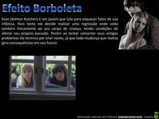 Evan (Ashton Kutcher) é um jovem que luta para esquecer fatos de sua
infância. Para tanto ele decide realizar uma regressão onde volta
também fisicamente ao seu corpo de criança, tendo condições de
alterar seu próprio passado. Porém ao tentar consertar seus antigos
problemas ele termina por criar novos, já que toda mudança que realiza
gera consequências em seu futuro




                                             Apresentação elaborada pela Professora FERNANDA BRUM LOPES - Geografia
 