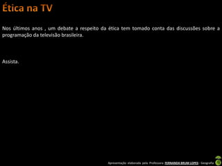 Nos últimos anos , um debate a respeito da ética tem tomado conta das discussões sobre a
programação da televisão brasileira.



Assista.




                                          Apresentação elaborada pela Professora FERNANDA BRUM LOPES - Geografia
 