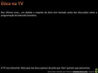 Nos últimos anos , um debate a respeito da ética tem tomado conta das discussões sobre a
programação da televisão brasileira.




A TV nos transmite fatos que nos leva a pensar do jeito que ‘eles’ querem que pensemos.
                                             Apresentação elaborada pela Professora FERNANDA BRUM LOPES - Geografia
 