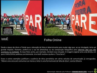 Desde a época de Lênin e Trotski que a alteração de fotos é determinante para mudar algo que, ao ser divulgado, teria um
grande impacto. Portanto, preferiu-se o uso do photoshop ou da composição fotográfica para informar algo que não
aconteceu na realidade. As duas fotos acima, por exemplo, retratam essa situação. A imagem original seria a da direita, em
que a Folha Online publicou corretamente. Já a IstoÉ resolveu ocultar o “Fora Serra”.

Esses e outros exemplos justificam a ausência de ética jornalística em vários veículos de comunicação já consagrados.
“Alterar uma cena sem comunicar ao menos o leitor é uma forma brutal de falta de ética”, conclui Oliveira




                                                           Apresentação elaborada pela Professora FERNANDA BRUM LOPES - Geografia
 