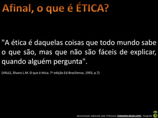 "A ética é daquelas coisas que todo mundo sabe
o que são, mas que não são fáceis de explicar,
quando alguém pergunta".
(VALLS, Álvaro L.M. O que é ética. 7a edição Ed.Brasiliense, 1993, p.7)




                                                      Apresentação elaborada pela Professora FERNANDA BRUM LOPES - Geografia
 