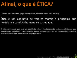 O termo ética deriva do grego ethos (caráter, modo de ser de uma pessoa).

Ética é um conjunto de valores morais e princípios que
norteiam a conduta humana na sociedade.

A ética serve para que haja um equilíbrio e bom funcionamento social, possibilitando que
ninguém saia prejudicado. Neste sentido, a ética, embora não possa ser confundida com as leis,
está relacionada com o sentimento de justiça social.




                                             Apresentação elaborada pela Professora FERNANDA BRUM LOPES - Geografia
 