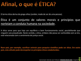 O termo ética deriva do grego ethos (caráter, modo de ser de uma pessoa).

Ética é um conjunto de valores morais e princípios que
norteiam a conduta humana na sociedade.

A ética serve para que haja um equilíbrio e bom funcionamento social, possibilitando que
ninguém saia prejudicado. Neste sentido, a ética, embora não possa ser confundida com as leis,
está relacionada com o sentimento de justiça social.




Num país, por exemplo, sacrificar animais para pesquisa científica pode ser ético. Em outro
país, esta atitude pode desrespeitar os princípios éticos estabelecidos.



                                             Apresentação elaborada pela Professora FERNANDA BRUM LOPES - Geografia
 