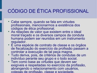 CÓDIGO DE ÉTICA PROFISSIONAL

    Cabe sempre, quando se fala em virtudes
    profissionais, mencionarmos a existência dos
    códigos de ética profissional.

    As relações de valor que existem entre o ideal
    moral traçado e os diversos campos da conduta
    humana podem ser reunidos em um instrumento
    regulador.

    É uma espécie de contrato de classe e os órgãos
    de fiscalização do exercício da profissão passam a
    controlar a execução de tal peça magna.

    Tudo deriva, pois, de critérios de condutas de um
    indivíduo perante seu grupo e o todo social.

    Tem como base as virtudes que devem ser
    exigíveis e respeitadas no exercício da profissão,
    abrangendo o relacionamento com usuários,
    colegas de profissão, classe e sociedade.
 