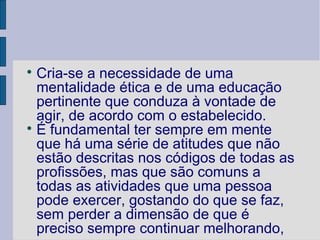 
  Cria-se a necessidade de uma
  mentalidade ética e de uma educação
  pertinente que conduza à vontade de
  agir, de acordo com o estabelecido.

  É fundamental ter sempre em mente
  que há uma série de atitudes que não
  estão descritas nos códigos de todas as
  profissões, mas que são comuns a
  todas as atividades que uma pessoa
  pode exercer, gostando do que se faz,
  sem perder a dimensão de que é
  preciso sempre continuar melhorando,
 