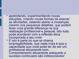 
  aprendendo, experimentando novas
  soluções, criando novas formas de exercer
  as atividades, estando aberto a mudanças,
  mesmo nos pequenos detalhes, que podem
  fazer uma grande diferença na sua
  realização profissional e pessoal. Isto tudo
  pode acontecer com a reflexão ética
  incorporada a seu viver.

  E isto é parte do que se chama
  empregabilidade, que nada mais é que a
  capacidade que você pode ter de ser um
  profissional eticamente bom.
  Comportamento eticamente adequado e
  sucesso continuado são indissociáveis!
 