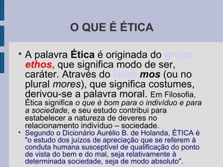 O QUE É ÉTICA


    A palavra Ética é originada do grego
    ethos, que significa modo de ser,
    caráter. Através do latim mos (ou no
    plural mores), que significa costumes,
    derivou-se a palavra moral. Em Filosofia,
    Ética significa o que é bom para o indivíduo e para
    a sociedade, e seu estudo contribui para
    estabelecer a natureza de deveres no
    relacionamento indivíduo – sociedade.

    Segundo o Dicionário Aurélio B. de Holanda, ÉTICA é
    "o estudo dos juízos de apreciação que se referem à
    conduta humana susceptível de qualificação do ponto
    de vista do bem e do mal, seja relativamente à
    determinada sociedade, seja de modo absoluto".
 