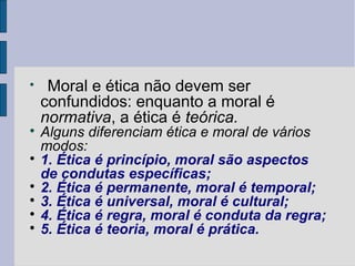 
     Moral e ética não devem ser
    confundidos: enquanto a moral é
    normativa, a ética é teórica.

  Alguns diferenciam ética e moral de vários
  modos:

  1. Ética é princípio, moral são aspectos
  de condutas específicas;

  2. Ética é permanente, moral é temporal;

  3. Ética é universal, moral é cultural;

  4. Ética é regra, moral é conduta da regra;

  5. Ética é teoria, moral é prática.
 