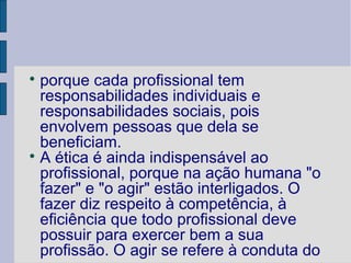 
  porque cada profissional tem
  responsabilidades individuais e
  responsabilidades sociais, pois
  envolvem pessoas que dela se
  beneficiam.

  A ética é ainda indispensável ao
  profissional, porque na ação humana "o
  fazer" e "o agir" estão interligados. O
  fazer diz respeito à competência, à
  eficiência que todo profissional deve
  possuir para exercer bem a sua
  profissão. O agir se refere à conduta do
 