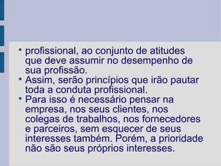 
  profissional, ao conjunto de atitudes
  que deve assumir no desempenho de
  sua profissão.

  Assim, serão princípios que irão pautar
  toda a conduta profissional.

  Para isso é necessário pensar na
  empresa, nos seus clientes, nos
  colegas de trabalhos, nos fornecedores
  e parceiros, sem esquecer de seus
  interesses também. Porém, a prioridade
  não são seus próprios interesses.
 