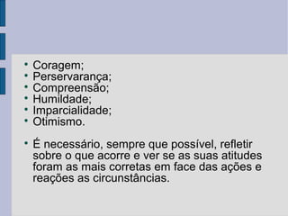 
  Coragem;

  Perservarança;

  Compreensão;

  Humildade;

  Imparcialidade;

  Otimismo.

    É necessário, sempre que possível, refletir
    sobre o que acorre e ver se as suas atitudes
    foram as mais corretas em face das ações e
    reações as circunstâncias.
 