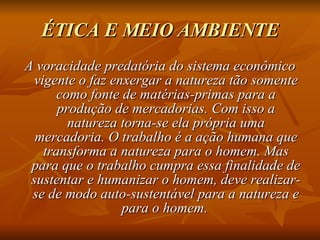 ÉTICA E MEIO AMBIENTE A voracidade predatória do sistema econômico vigente o faz enxergar a natureza tão somente como fonte de matérias-primas para a produção de mercadorias. Com isso a natureza torna-se ela própria uma mercadoria. O trabalho é a ação humana que transforma a natureza para o homem. Mas para que o trabalho cumpra essa finalidade de sustentar e humanizar o homem, deve realizar-se de modo auto-sustentável para a natureza e para o homem.   
