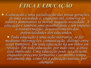 ÉTICA E EDUCAÇÃO A educação é uma socialização das novas gerações de uma sociedade e, enquanto tal, conserva os valores dominantes (a moral) naquela sociedade. A educação é também uma possibilidade e um impulso à transformação: desenvolvimento das potencialidades dos educandos.  Toda educação é uma ação interativa: se faz mediante informações, comunicação, diálogo entre seres humanos. Em toda educação há um outro em relação. Em toda educação, por tudo isso, a ética está implicada. Uma educação pode ser eficiente enquanto processo formativo e ao mesmo tempo, eticamente má, como foi a educação nazista, por exemplo .  