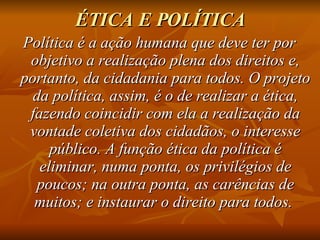 ÉTICA E POLÍTICA Política é a ação humana que deve ter por objetivo a realização plena dos direitos e, portanto, da cidadania para todos. O projeto da política, assim, é o de realizar a ética, fazendo coincidir com ela a realização da vontade coletiva dos cidadãos, o interesse público. A função ética da política é eliminar, numa ponta, os privilégios de poucos; na outra ponta, as carências de muitos; e instaurar o direito para todos.  