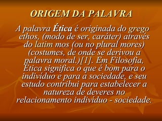 ORIGEM DA PALAVRA A palavra  Ética  é originada do  grego  ethos, (modo de ser, caráter) através do  latim  mos (ou no plural mores) (costumes, de onde se derivou a palavra moral.) [1] . Em Filosofia, Ética significa o que é bom para o indivíduo e para a sociedade, e seu estudo contribui para estabelecer a natureza de deveres no relacionamento indivíduo - sociedade. 