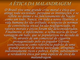 A ÉTICA DA MALANDRAGEM O Brasil vive uma grande crise moral e ética que atinge toda sociedade, perpassa as instituições, e se reflete no ânimo e no funcionamento da Nação como um todo. Nunca, em toda a nossa História, a vida humana foi tão aviltada, o respeito às normas de convivência social foi tão negligenciado, os valores morais e éticos foram tão desconsiderados. Finalmente, e infelizmente, a velha teoria do levar vantagem em tudo, que se popularizou na década de 70, através de um comercial de cigarros protagonizado pelo ex-jogador Gérson, concretizou-se como referência padrão de uma grande parcela de nossa sociedade, atingindo indistintamente ricos e pobres. Enfim, substituímos a verdadeira ética por uma espécie de ética da malandragem. 