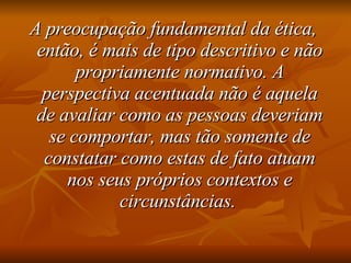 A preocupação fundamental da ética, então, é mais de tipo descritivo e não propriamente normativo. A perspectiva acentuada não é aquela de avaliar como as pessoas deveriam se comportar, mas tão somente de constatar como estas de fato atuam nos seus próprios contextos e circunstâncias.   
