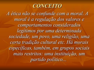 CONCEITO A ética não se confunde com a moral. A moral é a regulação dos valores e comportamentos considerados legítimos por uma determinada sociedade, um povo, uma religião, uma certa tradição cultural etc. Há morais específicas, também, em grupos sociais mais restritos: uma instituição, um partido político...  